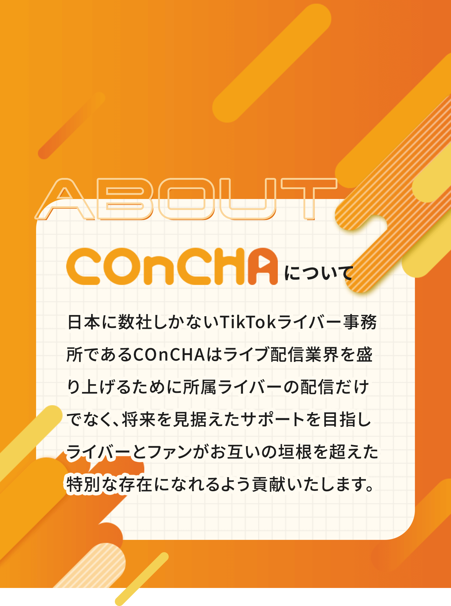 日本に数社しかないTikTokライバー事務所であるCOnCHAはライブ配信業界を盛り上げるために所属ライバーの配信だけでなく、将来を見据えたサポートを目指しライバーとファンがお互いの垣根を超えた特別な存在になれるよう貢献いたします。